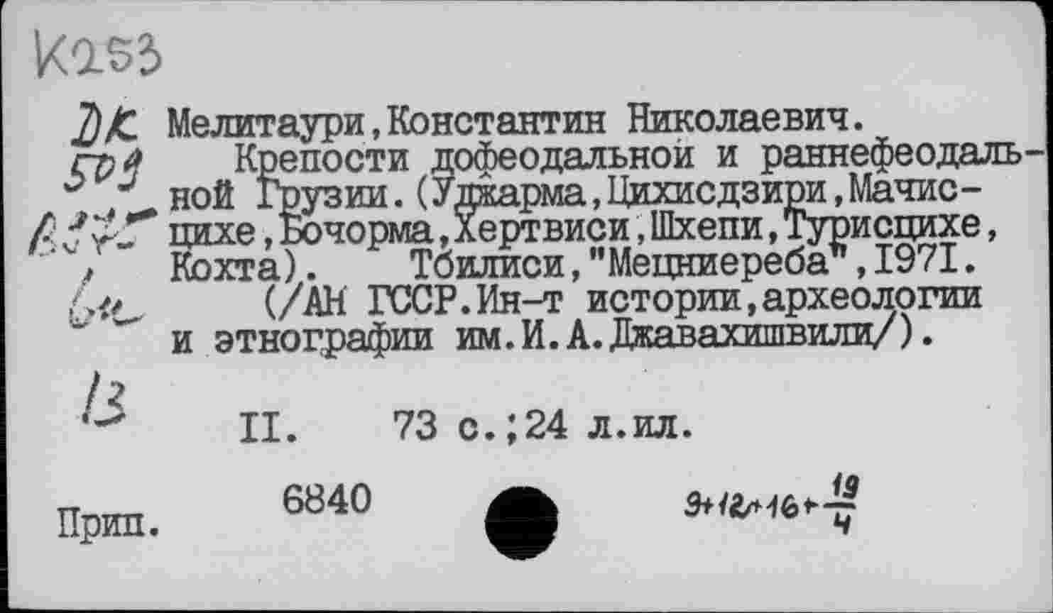 ﻿ко.53
Мелитаури,Константин Николаевич.
гр 4 Крепости дофеодальной и раннефеодаль J J ной Грузии.(Уджарма,Цихисдзири,Мачис-/	цихе, Бочорма, Хертвиси, Шхепи, Турисцихе,
" > Кохта).	Тбилиси,"Мецниереба”,1971.
.	(/АН ГССР.Ин-т истории,археологии
и этнографии им.И.А.Джавахишвили/).
II. 73 с.;24 л.ил.
6840